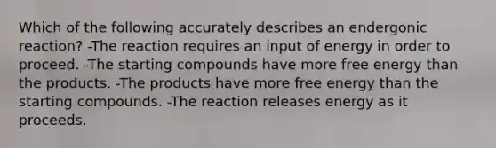 Which of the following accurately describes an endergonic reaction? -The reaction requires an input of energy in order to proceed. -The starting compounds have more free energy than the products. -The products have more free energy than the starting compounds. -The reaction releases energy as it proceeds.