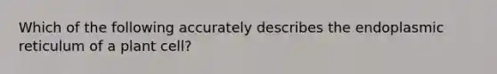 Which of the following accurately describes the endoplasmic reticulum of a plant cell?