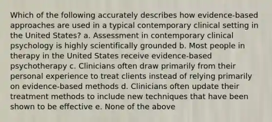 Which of the following accurately describes how evidence-based approaches are used in a typical contemporary clinical setting in the United States? a. Assessment in contemporary clinical psychology is highly scientifically grounded b. Most people in therapy in the United States receive evidence-based psychotherapy c. Clinicians often draw primarily from their personal experience to treat clients instead of relying primarily on evidence-based methods d. Clinicians often update their treatment methods to include new techniques that have been shown to be effective e. None of the above