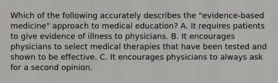 Which of the following accurately describes the "evidence-based medicine" approach to medical education? A. It requires patients to give evidence of illness to physicians. B. It encourages physicians to select medical therapies that have been tested and shown to be effective. C. It encourages physicians to always ask for a second opinion.