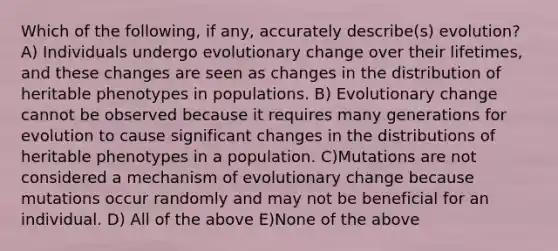 Which of the following, if any, accurately describe(s) evolution? A) Individuals undergo evolutionary change over their lifetimes, and these changes are seen as changes in the distribution of heritable phenotypes in populations. B) Evolutionary change cannot be observed because it requires many generations for evolution to cause significant changes in the distributions of heritable phenotypes in a population. C)Mutations are not considered a mechanism of evolutionary change because mutations occur randomly and may not be beneficial for an individual. D) All of the above E)None of the above