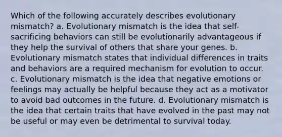 Which of the following accurately describes evolutionary mismatch? a. Evolutionary mismatch is the idea that self-sacrificing behaviors can still be evolutionarily advantageous if they help the survival of others that share your genes. b. Evolutionary mismatch states that individual differences in traits and behaviors are a required mechanism for evolution to occur. c. Evolutionary mismatch is the idea that negative emotions or feelings may actually be helpful because they act as a motivator to avoid bad outcomes in the future. d. Evolutionary mismatch is the idea that certain traits that have evolved in the past may not be useful or may even be detrimental to survival today.