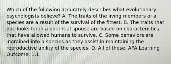 Which of the following accurately describes what evolutionary psychologists believe? A. The traits of the living members of a species are a result of the survival of the fittest. B. The traits that one looks for in a potential spouse are based on characteristics that have allowed humans to survive. C. Some behaviors are ingrained into a species as they assist in maintaining the reproductive ability of the species. D. All of these. APA Learning Outcome: 1.1