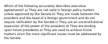 Which of the following accurately describes executive agreements? a) They are not valid in foreign policy matters unless approved by the Senate b) They are made between the president and the head of a foreign government and do not require ratification by the Senate c) They are an unconstitutional expansion of the power of the president d) They are binding upon future presidents e) They are used to achieve trivial matters since the more significant issues must be addressed by the Senate