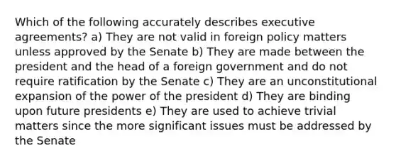 Which of the following accurately describes executive agreements? a) They are not valid in foreign policy matters unless approved by the Senate b) They are made between the president and the head of a foreign government and do not require ratification by the Senate c) They are an unconstitutional expansion of the power of the president d) They are binding upon future presidents e) They are used to achieve trivial matters since the more significant issues must be addressed by the Senate