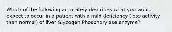 Which of the following accurately describes what you would expect to occur in a patient with a mild deficiency (less activity than normal) of liver Glycogen Phosphorylase enzyme?