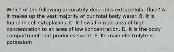 Which of the following accurately describes extracellular fluid? A. It makes up the vast majority of our total body water. B. It is found in cell cytoplasms. C. It flows from an area of high concentration to an area of low concentration. D. It is the body compartment that produces sweat. E. Its main electrolyte is potassium