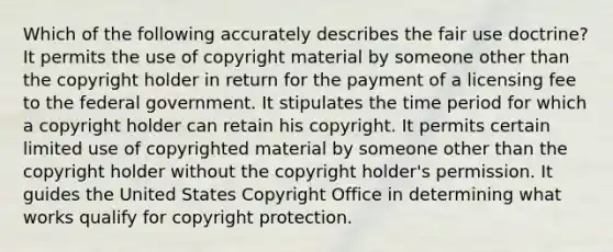 Which of the following accurately describes the fair use doctrine? It permits the use of copyright material by someone other than the copyright holder in return for the payment of a licensing fee to the federal government. It stipulates the time period for which a copyright holder can retain his copyright. It permits certain limited use of copyrighted material by someone other than the copyright holder without the copyright holder's permission. It guides the United States Copyright Office in determining what works qualify for copyright protection.