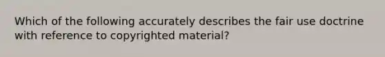 Which of the following accurately describes the fair use doctrine with reference to copyrighted material?