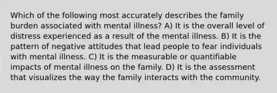 Which of the following most accurately describes the family burden associated with mental illness? A) It is the overall level of distress experienced as a result of the mental illness. B) It is the pattern of negative attitudes that lead people to fear individuals with mental illness. C) It is the measurable or quantifiable impacts of mental illness on the family. D) It is the assessment that visualizes the way the family interacts with the community.