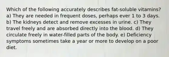 Which of the following accurately describes fat-soluble vitamins? a) They are needed in frequent doses, perhaps ever 1 to 3 days. b) The kidneys detect and remove excesses in urine. c) They travel freely and are absorbed directly into the blood. d) They circulate freely in water-filled parts of the body. e) Deficiency symptoms sometimes take a year or more to develop on a poor diet.