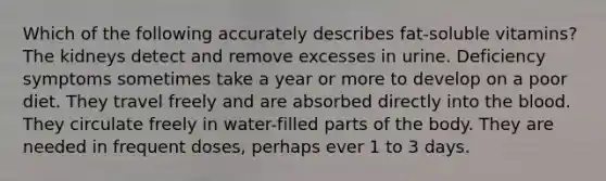 Which of the following accurately describes fat-soluble vitamins? The kidneys detect and remove excesses in urine. Deficiency symptoms sometimes take a year or more to develop on a poor diet. They travel freely and are absorbed directly into the blood. They circulate freely in water-filled parts of the body. They are needed in frequent doses, perhaps ever 1 to 3 days.