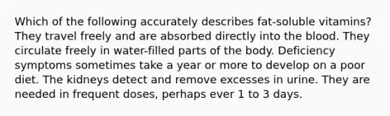 Which of the following accurately describes fat-soluble vitamins? They travel freely and are absorbed directly into the blood. They circulate freely in water-filled parts of the body. Deficiency symptoms sometimes take a year or more to develop on a poor diet. The kidneys detect and remove excesses in urine. They are needed in frequent doses, perhaps ever 1 to 3 days.