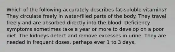 Which of the following accurately describes fat-soluble vitamins? They circulate freely in water-filled parts of the body. They travel freely and are absorbed directly into the blood. Deficiency symptoms sometimes take a year or more to develop on a poor diet. The kidneys detect and remove excesses in urine. They are needed in frequent doses, perhaps ever 1 to 3 days.