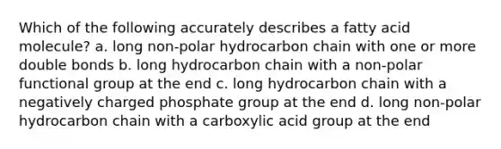 Which of the following accurately describes a fatty acid molecule? a. long non-polar hydrocarbon chain with one or more double bonds b. long hydrocarbon chain with a non-polar functional group at the end c. long hydrocarbon chain with a negatively charged phosphate group at the end d. long non-polar hydrocarbon chain with a carboxylic acid group at the end