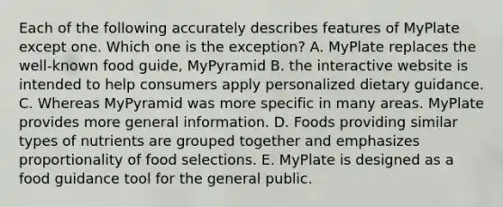 Each of the following accurately describes features of MyPlate except one. Which one is the exception? A. MyPlate replaces the well-known food guide, MyPyramid B. the interactive website is intended to help consumers apply personalized dietary guidance. C. Whereas MyPyramid was more specific in many areas. MyPlate provides more general information. D. Foods providing similar types of nutrients are grouped together and emphasizes proportionality of food selections. E. MyPlate is designed as a food guidance tool for the general public.