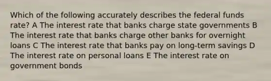 Which of the following accurately describes the federal funds rate? A The interest rate that banks charge state governments B The interest rate that banks charge other banks for overnight loans C The interest rate that banks pay on long-term savings D The interest rate on personal loans E The interest rate on government bonds