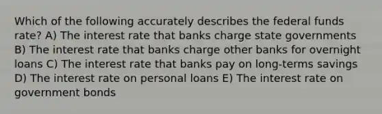 Which of the following accurately describes the federal funds rate? A) The interest rate that banks charge state governments B) The interest rate that banks charge other banks for overnight loans C) The interest rate that banks pay on long-terms savings D) The interest rate on personal loans E) The interest rate on government bonds