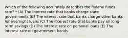 Which of the following accurately describes the federal funds rate? * (A) The interest rate that banks charge state governments (B) The interest rate that banks charge other banks for overnight loans (C) The interest rate that banks pay on long-term savings (D) The interest rate on personal loans (E) The interest rate on government bonds