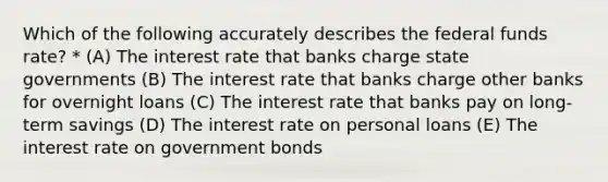 Which of the following accurately describes the federal funds rate? * (A) The interest rate that banks charge state governments (B) The interest rate that banks charge other banks for overnight loans (C) The interest rate that banks pay on long-term savings (D) The interest rate on personal loans (E) The interest rate on government bonds