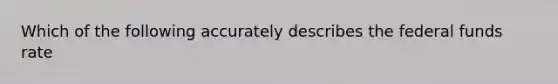 Which of the following accurately describes the federal funds rate
