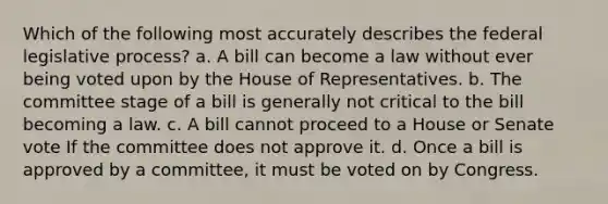 Which of the following most accurately describes the federal legislative process? a. A bill can become a law without ever being voted upon by the House of Representatives. b. The committee stage of a bill is generally not critical to the bill becoming a law. c. A bill cannot proceed to a House or Senate vote If the committee does not approve it. d. Once a bill is approved by a committee, it must be voted on by Congress.