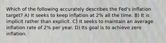 Which of the following accurately describes the Fed's inflation target? A) It seeks to keep inflation at 2% all the time. B) It is implicit rather than explicit. C) It seeks to maintain an average inflation rate of 2% per year. D) Its goal is to achieve zero inflation.