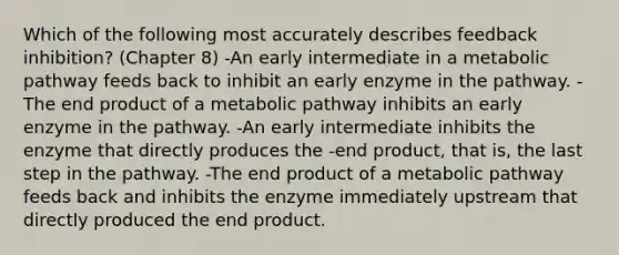 Which of the following most accurately describes feedback inhibition? (Chapter 8) -An early intermediate in a metabolic pathway feeds back to inhibit an early enzyme in the pathway. -The end product of a metabolic pathway inhibits an early enzyme in the pathway. -An early intermediate inhibits the enzyme that directly produces the -end product, that is, the last step in the pathway. -The end product of a metabolic pathway feeds back and inhibits the enzyme immediately upstream that directly produced the end product.