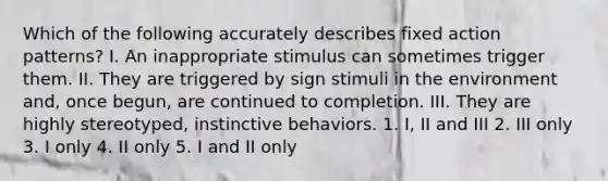 Which of the following accurately describes fixed action patterns? I. An inappropriate stimulus can sometimes trigger them. II. They are triggered by sign stimuli in the environment and, once begun, are continued to completion. III. They are highly stereotyped, instinctive behaviors. 1. I, II and III 2. III only 3. I only 4. II only 5. I and II only