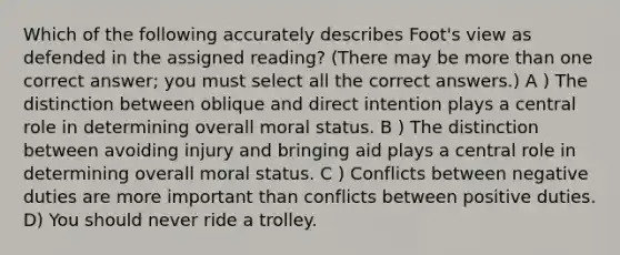 Which of the following accurately describes Foot's view as defended in the assigned reading? (There may be more than one correct answer; you must select all the correct answers.) A ) The distinction between oblique and direct intention plays a central role in determining overall moral status. B ) The distinction between avoiding injury and bringing aid plays a central role in determining overall moral status. C ) Conflicts between negative duties are more important than conflicts between positive duties. D) You should never ride a trolley.