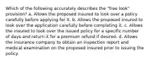 Which of the following accurately describes the "free look" provision? a. Allows the proposed insured to look over a policy carefully before applying for it. b. Allows the proposed insured to look over the application carefully before completing it. c. Allows the insured to look over the issued policy for a specific number of days and return it for a premium refund if desired. d. Allows the insurance company to obtain an inspection report and medical examination on the proposed insured prior to issuing the policy.