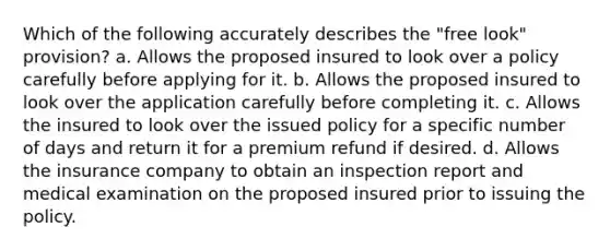 Which of the following accurately describes the "free look" provision? a. Allows the proposed insured to look over a policy carefully before applying for it. b. Allows the proposed insured to look over the application carefully before completing it. c. Allows the insured to look over the issued policy for a specific number of days and return it for a premium refund if desired. d. Allows the insurance company to obtain an inspection report and medical examination on the proposed insured prior to issuing the policy.