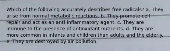 Which of the following accurately describes free radicals? a. They arise from normal metabolic reactions. b. They promote cell repair and act as an anti-inflammatory agent. c. They are immune to the presence of antioxidant nutrients. d. They are more common in infants and children than adults and the elderly. e. They are destroyed by air pollution.