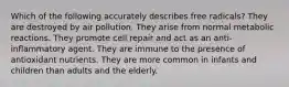 Which of the following accurately describes free radicals? They are destroyed by air pollution. They arise from normal metabolic reactions. They promote cell repair and act as an anti-inflammatory agent. They are immune to the presence of antioxidant nutrients. They are more common in infants and children than adults and the elderly.