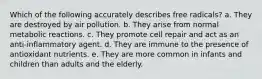 Which of the following accurately describes free radicals? a. They are destroyed by air pollution. b. They arise from normal metabolic reactions. c. They promote cell repair and act as an anti-inflammatory agent. d. They are immune to the presence of antioxidant nutrients. e. They are more common in infants and children than adults and the elderly.