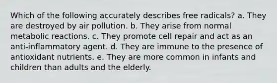 Which of the following accurately describes free radicals? a. They are destroyed by air pollution. b. They arise from normal metabolic reactions. c. They promote cell repair and act as an anti-inflammatory agent. d. They are immune to the presence of antioxidant nutrients. e. They are more common in infants and children than adults and the elderly.