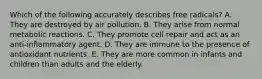 Which of the following accurately describes free radicals? A. They are destroyed by air pollution. B. They arise from normal metabolic reactions. C. They promote cell repair and act as an anti-inflammatory agent. D. They are immune to the presence of antioxidant nutrients. E. They are more common in infants and children than adults and the elderly.