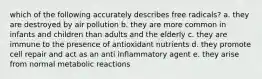 which of the following accurately describes free radicals? a. they are destroyed by air pollution b. they are more common in infants and children than adults and the elderly c. they are immune to the presence of antioxidant nutrients d. they promote cell repair and act as an anti inflammatory agent e. they arise from normal metabolic reactions