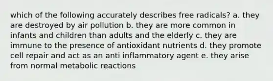 which of the following accurately describes free radicals? a. they are destroyed by air pollution b. they are more common in infants and children than adults and the elderly c. they are immune to the presence of antioxidant nutrients d. they promote cell repair and act as an anti inflammatory agent e. they arise from normal metabolic reactions