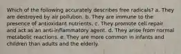 Which of the following accurately describes free radicals? a. They are destroyed by air pollution. b. They are immune to the presence of antioxidant nutrients. c. They promote cell repair and act as an anti-inflammatory agent. d. They arise from normal metabolic reactions. e. They are more common in infants and children than adults and the elderly.