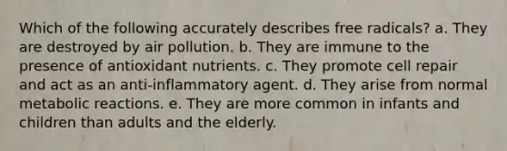 Which of the following accurately describes free radicals? a. They are destroyed by air pollution. b. They are immune to the presence of antioxidant nutrients. c. They promote cell repair and act as an anti-inflammatory agent. d. They arise from normal metabolic reactions. e. They are more common in infants and children than adults and the elderly.