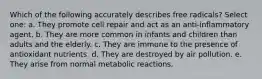 Which of the following accurately describes free radicals? Select one: a. They promote cell repair and act as an anti-inflammatory agent. b. They are more common in infants and children than adults and the elderly. c. They are immune to the presence of antioxidant nutrients. d. They are destroyed by air pollution. e. They arise from normal metabolic reactions.