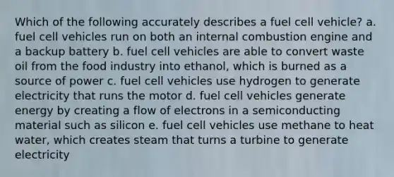 Which of the following accurately describes a fuel cell vehicle? a. fuel cell vehicles run on both an internal combustion engine and a backup battery b. fuel cell vehicles are able to convert waste oil from the food industry into ethanol, which is burned as a source of power c. fuel cell vehicles use hydrogen to generate electricity that runs the motor d. fuel cell vehicles generate energy by creating a flow of electrons in a semiconducting material such as silicon e. fuel cell vehicles use methane to heat water, which creates steam that turns a turbine to generate electricity