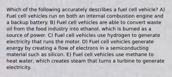 Which of the following accurately describes a fuel cell vehicle? A) Fuel cell vehicles run on both an internal combustion engine and a backup battery. B) Fuel cell vehicles are able to convert waste oil from the food industry into ethanol, which is burned as a source of power. C) Fuel cell vehicles use hydrogen to generate electricity that runs the motor. D) Fuel cell vehicles generate energy by creating a flow of electrons in a semiconducting material such as silicon. E) Fuel cell vehicles use methane to heat water, which creates steam that turns a turbine to generate electricity.