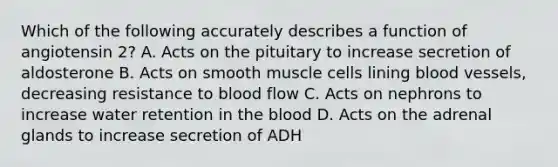 Which of the following accurately describes a function of angiotensin 2? A. Acts on the pituitary to increase secretion of aldosterone B. Acts on smooth muscle cells lining blood vessels, decreasing resistance to blood flow C. Acts on nephrons to increase water retention in the blood D. Acts on the adrenal glands to increase secretion of ADH