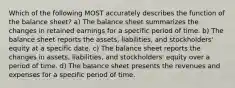 Which of the following MOST accurately describes the function of the balance sheet? a) The balance sheet summarizes the changes in retained earnings for a specific period of time. b) The balance sheet reports the assets, liabilities, and stockholders' equity at a specific date. c) The balance sheet reports the changes in assets, liabilities, and stockholders' equity over a period of time. d) The balance sheet presents the revenues and expenses for a specific period of time.