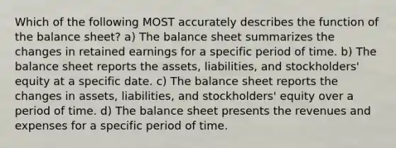 Which of the following MOST accurately describes the function of the balance sheet? a) The balance sheet summarizes the changes in retained earnings for a specific period of time. b) The balance sheet reports the assets, liabilities, and stockholders' equity at a specific date. c) The balance sheet reports the changes in assets, liabilities, and stockholders' equity over a period of time. d) The balance sheet presents the revenues and expenses for a specific period of time.