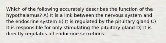 Which of the following accurately describes the function of the hypothalamus? A) It is a link between the nervous system and the endocrine system B) It is regulated by the pituitary gland C) It is responsible for only stimulating the pituitary gland D) It is directly regulates all endocrine secretions