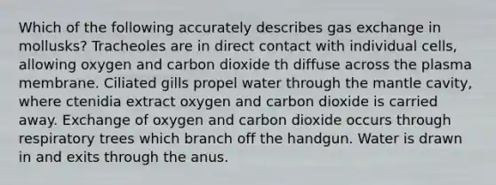 Which of the following accurately describes gas exchange in mollusks? Tracheoles are in direct contact with individual cells, allowing oxygen and carbon dioxide th diffuse across the plasma membrane. Ciliated gills propel water through the mantle cavity, where ctenidia extract oxygen and carbon dioxide is carried away. Exchange of oxygen and carbon dioxide occurs through respiratory trees which branch off the handgun. Water is drawn in and exits through the anus.