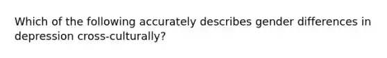 Which of the following accurately describes gender differences in depression cross-culturally?